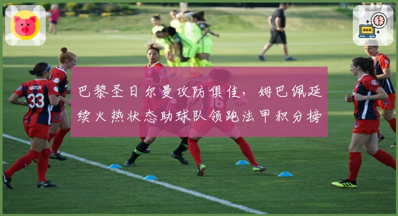 巴黎圣日尔曼攻防俱佳，姆巴佩延续火热状态助球队领跑法甲积分榜