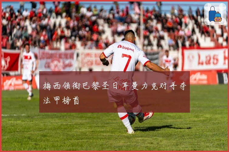 梅西领衔巴黎圣日耳曼力克对手夺法甲榜首