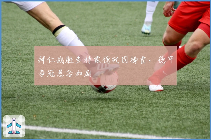 拜仁战胜多特蒙德巩固榜首，德甲争冠悬念加剧