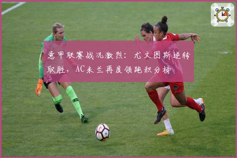 意甲联赛战况激烈：尤文图斯逆转取胜，AC米兰再度领跑积分榜