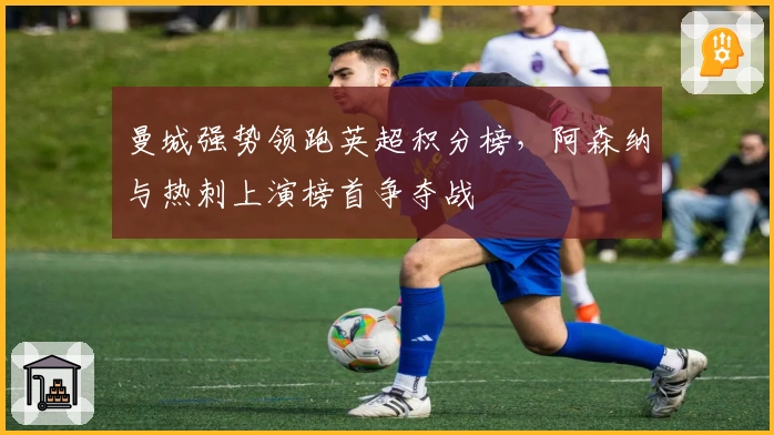 曼城强势领跑英超积分榜，阿森纳与热刺上演榜首争夺战