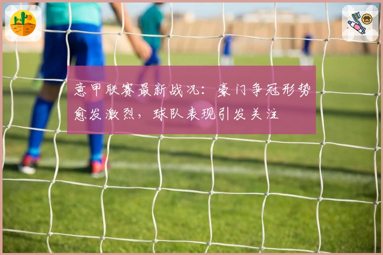 意甲联赛最新战况：豪门争冠形势愈发激烈，球队表现引发关注