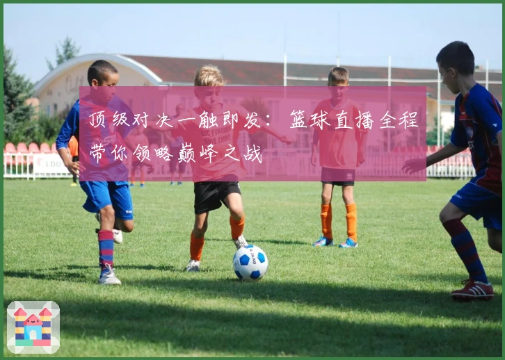 顶级对决一触即发：篮球直播全程带你领略巅峰之战