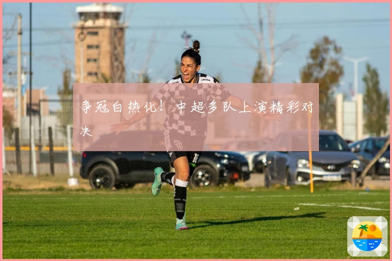 争冠白热化！中超多队上演精彩对决