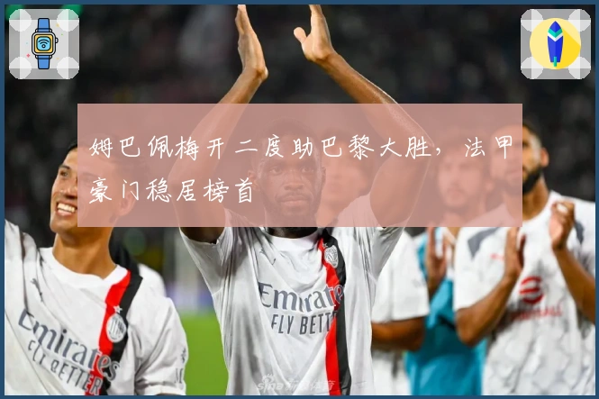 姆巴佩梅开二度助巴黎大胜，法甲豪门稳居榜首