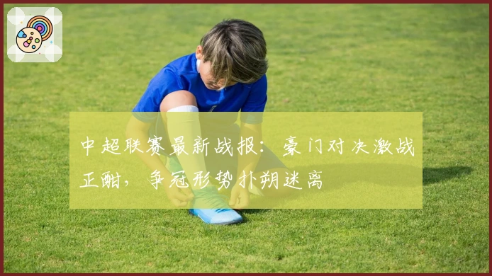 中超联赛最新战报：豪门对决激战正酣，争冠形势扑朔迷离